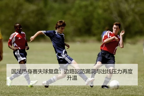 国足热身赛失球复盘：边路回防漏洞与出线压力再度升温