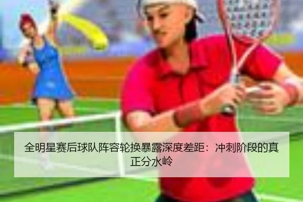 全明星赛后球队阵容轮换暴露深度差距:冲刺阶段的真正分水岭